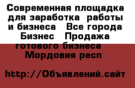 Современная площадка для заработка, работы и бизнеса - Все города Бизнес » Продажа готового бизнеса   . Мордовия респ.